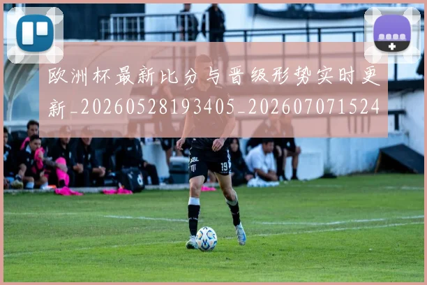 欧洲杯最新比分与晋级形势实时更新_20260528193405_20260707152420_20260801170018