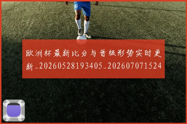 欧洲杯最新比分与晋级形势实时更新_20260528193405_20260707152420_20260801170018